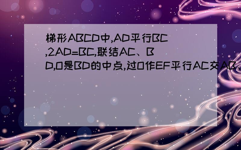 梯形ABCD中,AD平行BC,2AD=BC,联结AC、BD,O是BD的中点,过O作EF平行AC交AB、BC于点E、F,且