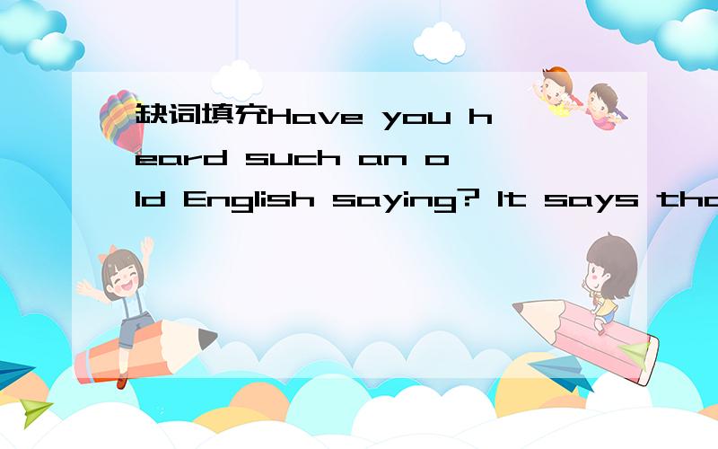 缺词填充Have you heard such an old English saying? It says that