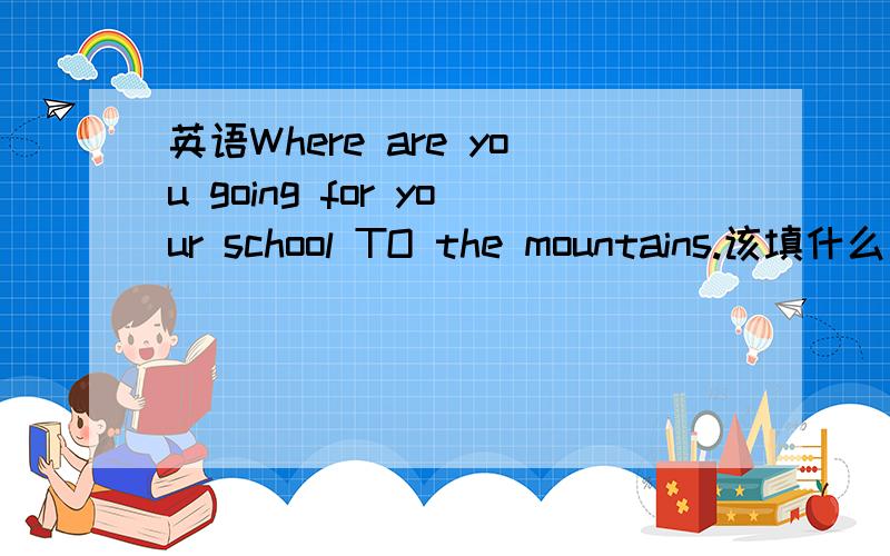 英语Where are you going for your school TO the mountains.该填什么