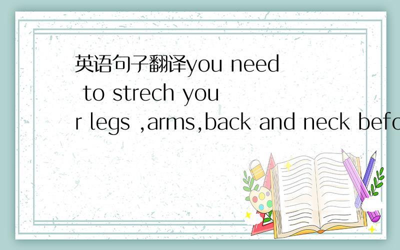 英语句子翻译you need to strech your legs ,arms,back and neck befor
