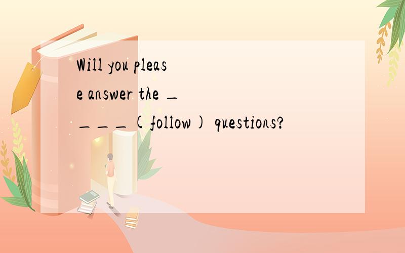 Will you please answer the ____(follow) questions?