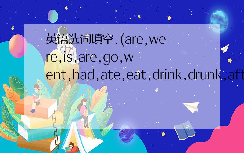 英语选词填空.(are,were,is,are,go,went,had,ate,eat,drink,drunk,afte
