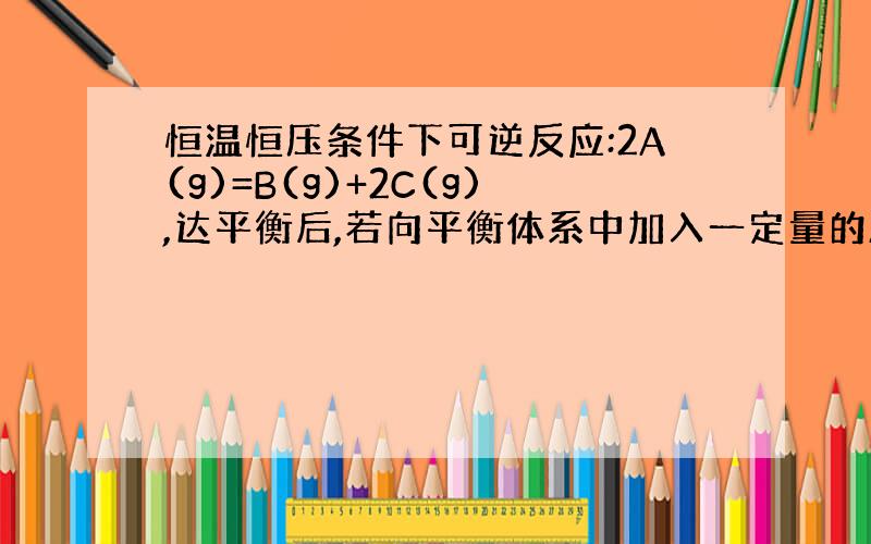 恒温恒压条件下可逆反应:2A(g)=B(g)+2C(g),达平衡后,若向平衡体系中加入一定量的A