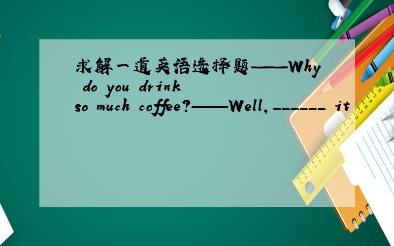 求解一道英语选择题——Why do you drink so much coffee?——Well,______ it