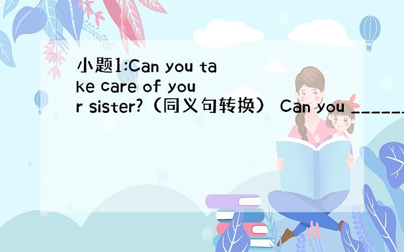 小题1:Can you take care of your sister?（同义句转换） Can you _______