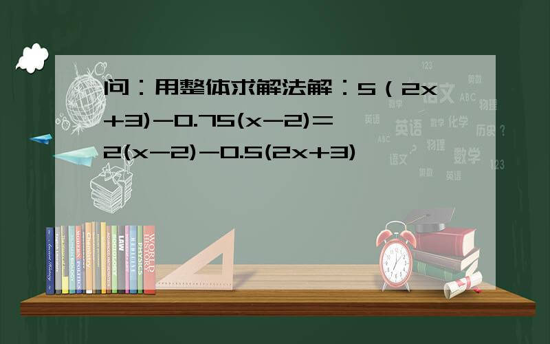 问：用整体求解法解：5（2x+3)-0.75(x-2)=2(x-2)-0.5(2x+3)