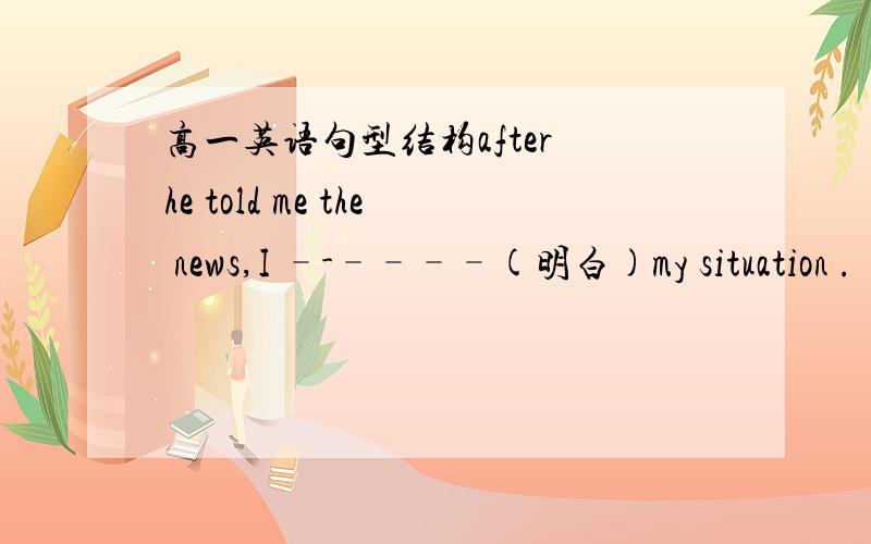 高一英语句型结构after he told me the news,I –-––––(明白)my situation .