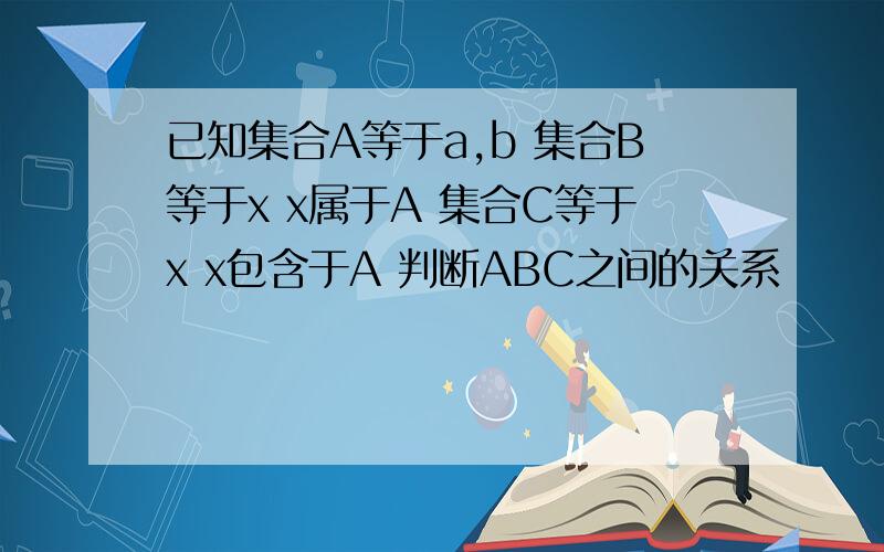 已知集合A等于a,b 集合B等于x x属于A 集合C等于x x包含于A 判断ABC之间的关系