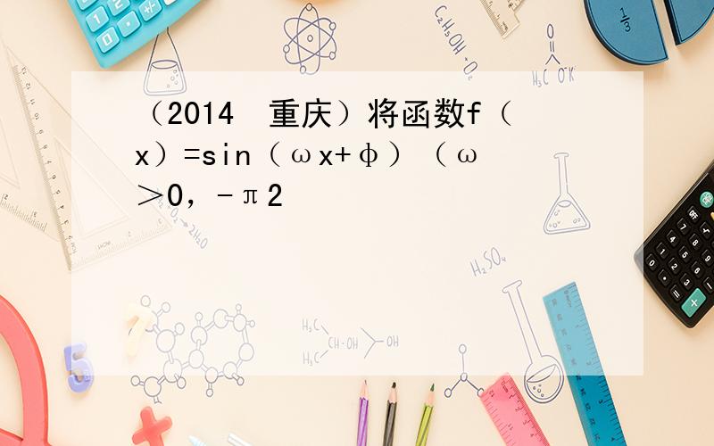 （2014•重庆）将函数f（x）=sin（ωx+φ）（ω＞0，-π2