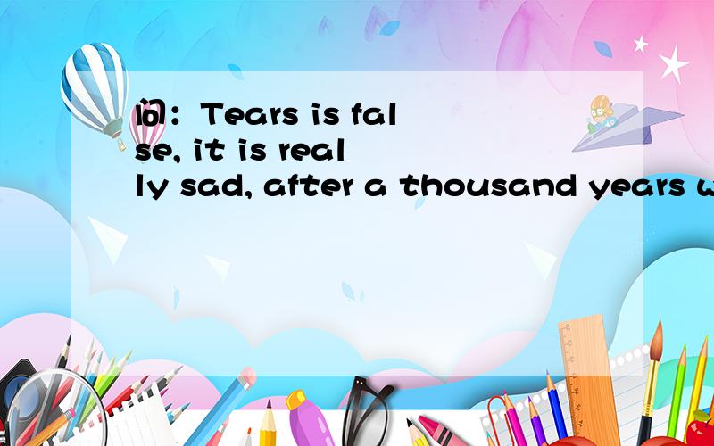 问：Tears is false, it is really sad, after a thousand years w