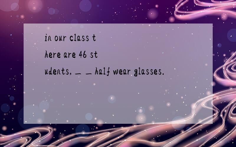 in our class there are 46 students,__half wear glasses.