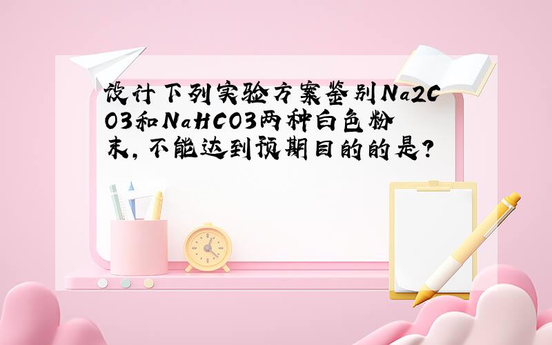 设计下列实验方案鉴别Na2CO3和NaHCO3两种白色粉末,不能达到预期目的的是?