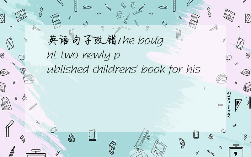英语句子改错1he bought two newly published childrens' book for his