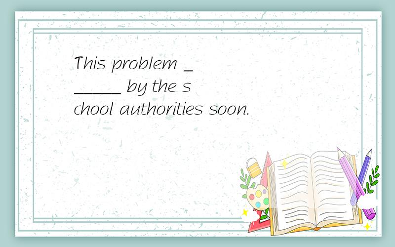 This problem ______ by the school authorities soon.