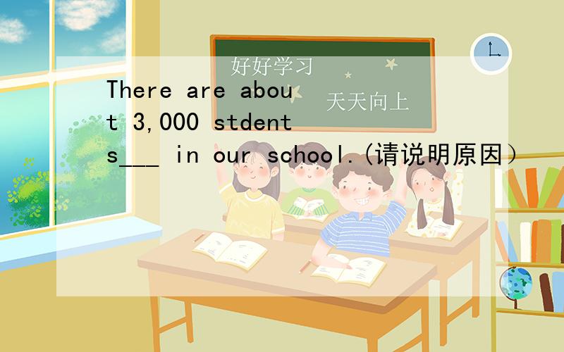 There are about 3,000 stdents___ in our school.(请说明原因）