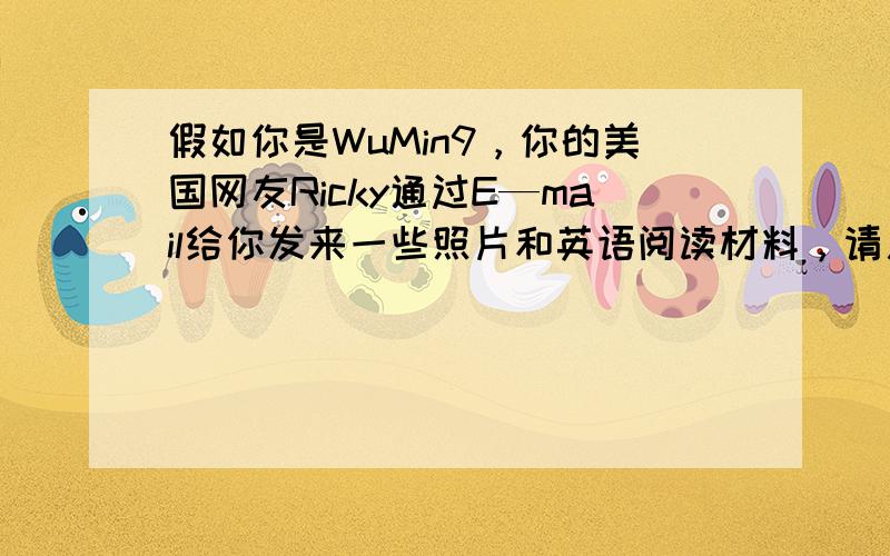 假如你是WuMin9，你的美国网友Ricky通过E—mail给你发来一些照片和英语阅读材料，请用英语回复他的E-mail