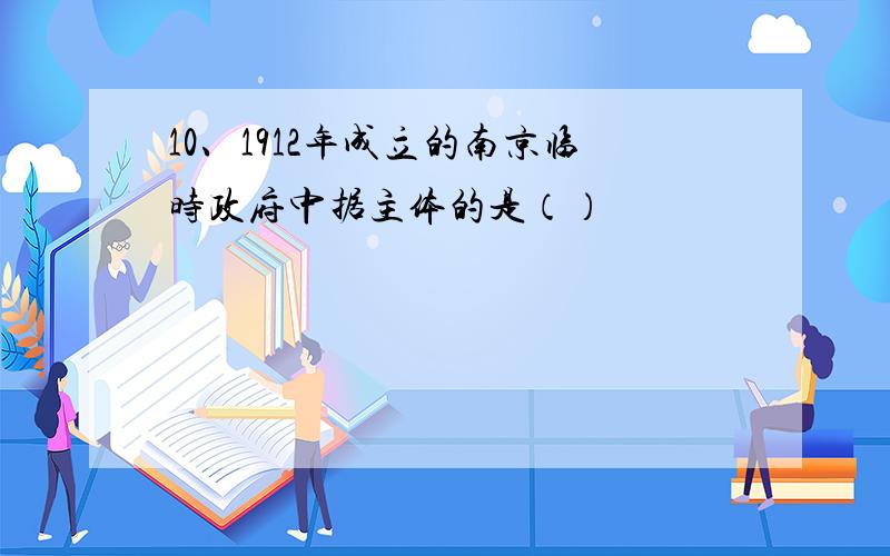10、1912年成立的南京临时政府中据主体的是（）