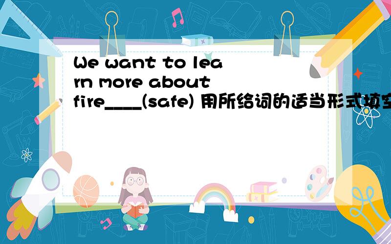 We want to learn more about fire____(safe) 用所给词的适当形式填空