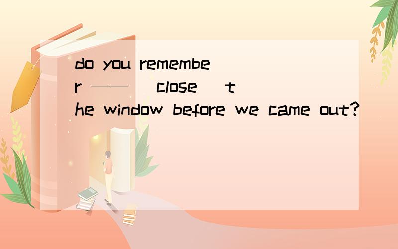 do you remember —— （close） the window before we came out?