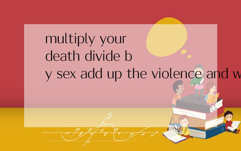multiply your death divide by sex add up the violence and wh