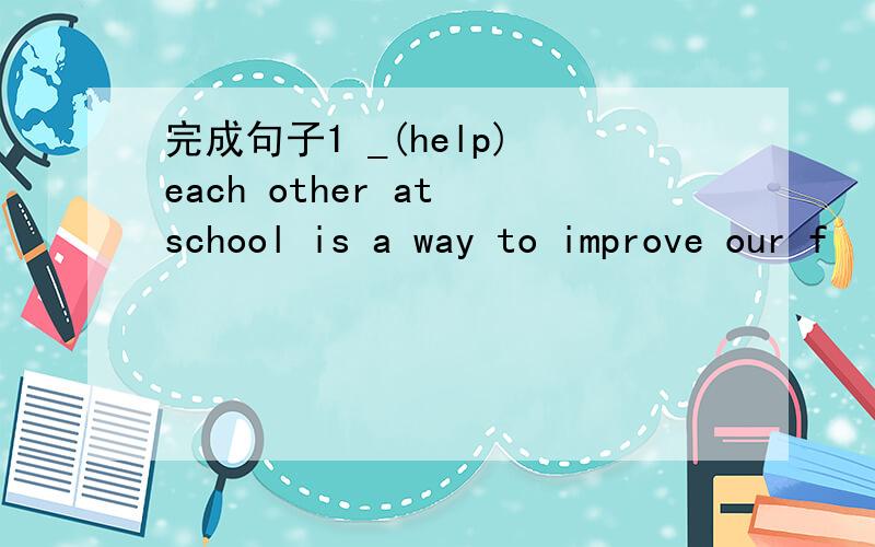 完成句子1 _(help) each other at school is a way to improve our f
