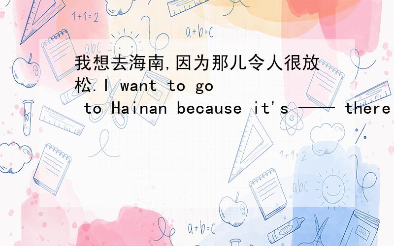我想去海南,因为那儿令人很放松.I want to go to Hainan because it's —— there