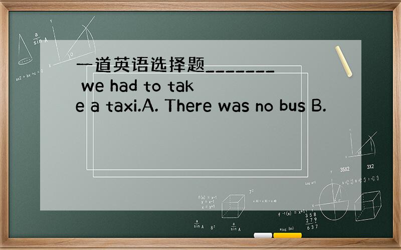 一道英语选择题_______ we had to take a taxi.A. There was no bus B.