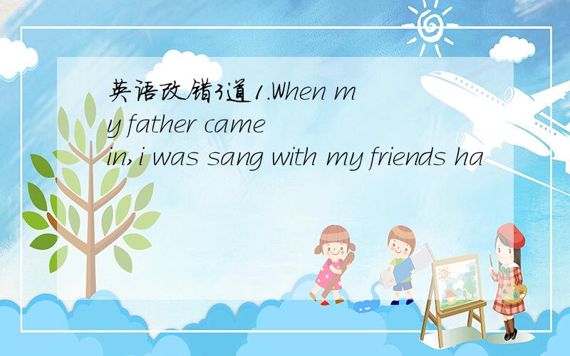 英语改错3道1.When my father came in,i was sang with my friends ha
