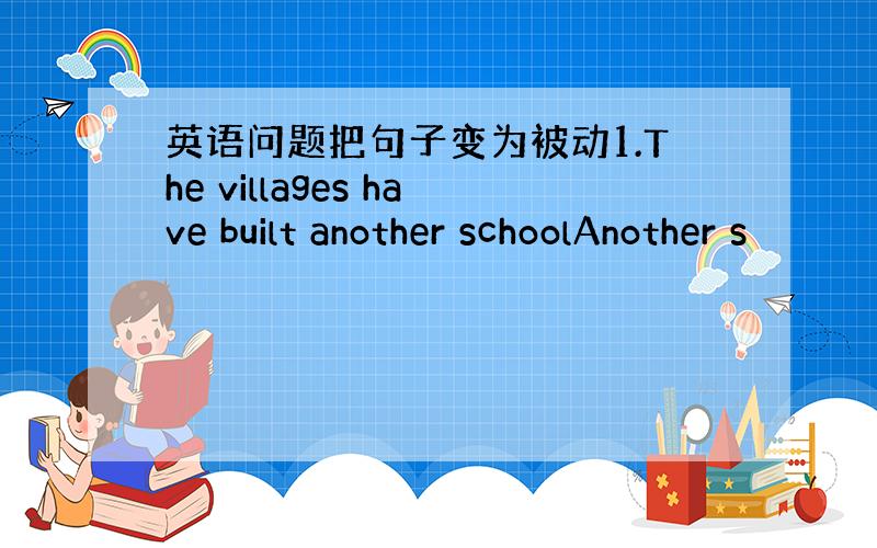 英语问题把句子变为被动1.The villages have built another schoolAnother s
