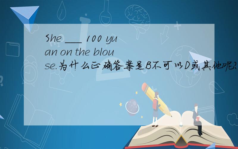 She ___ 100 yuan on the blouse.为什么正确答案是B不可以D或其他呢?