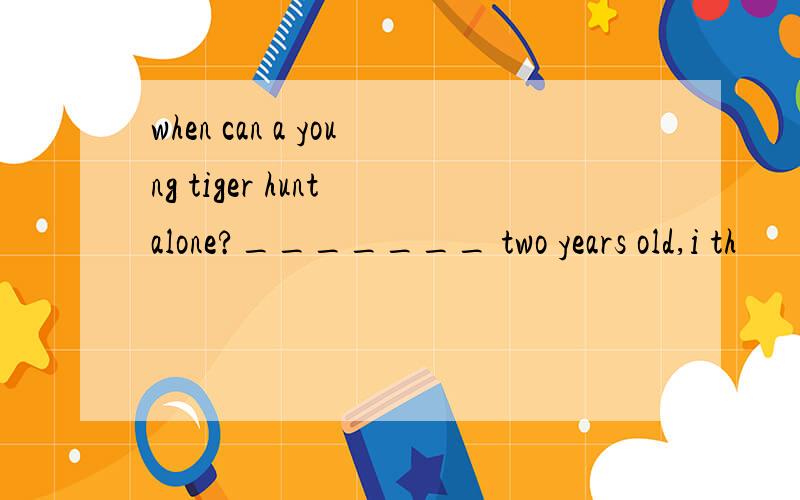 when can a young tiger hunt alone?_______ two years old,i th