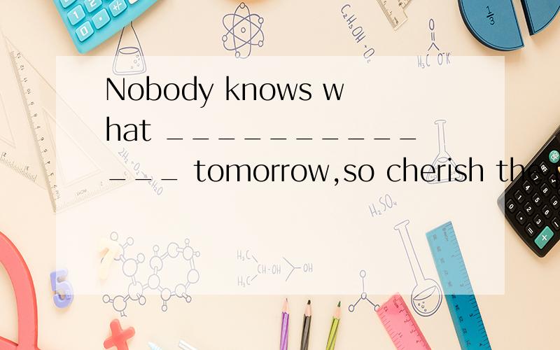 Nobody knows what _____________ tomorrow,so cherish the pres