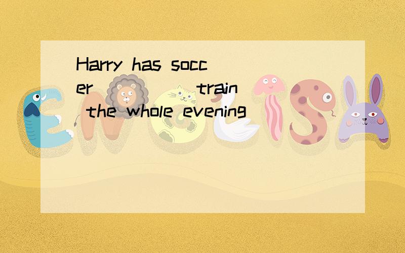 Harry has soccer ____(train) the whole evening