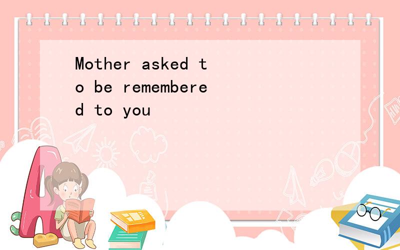 Mother asked to be remembered to you