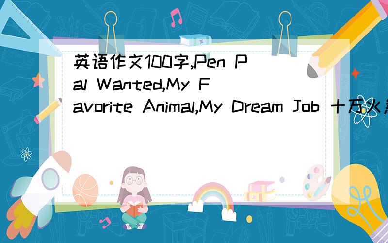 英语作文100字,Pen Pal Wanted,My Favorite Animal,My Dream Job 十万火急