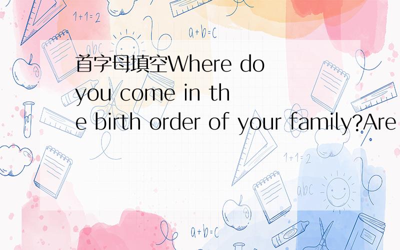首字母填空Where do you come in the birth order of your family?Are