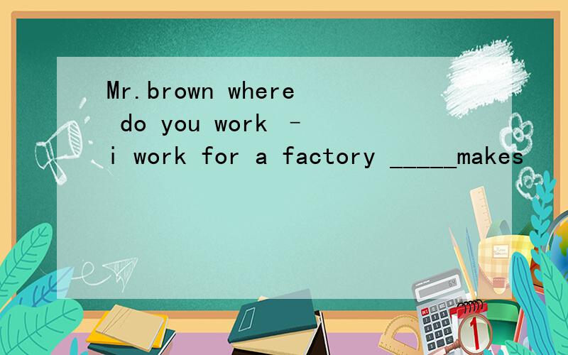 Mr.brown where do you work –i work for a factory _____makes