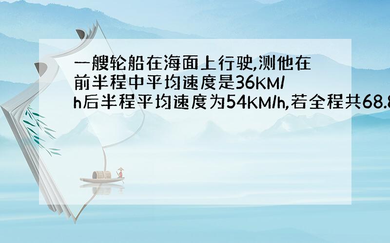一艘轮船在海面上行驶,测他在前半程中平均速度是36KM/h后半程平均速度为54KM/h,若全程共68.8km求,