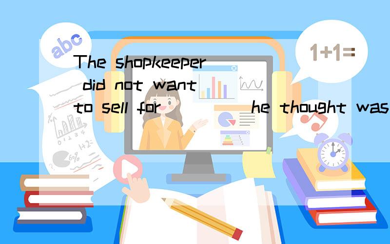 The shopkeeper did not want to sell for ____ he thought was