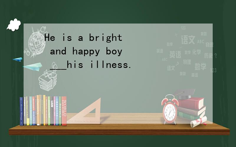 He is a bright and happy boy ___his illness.
