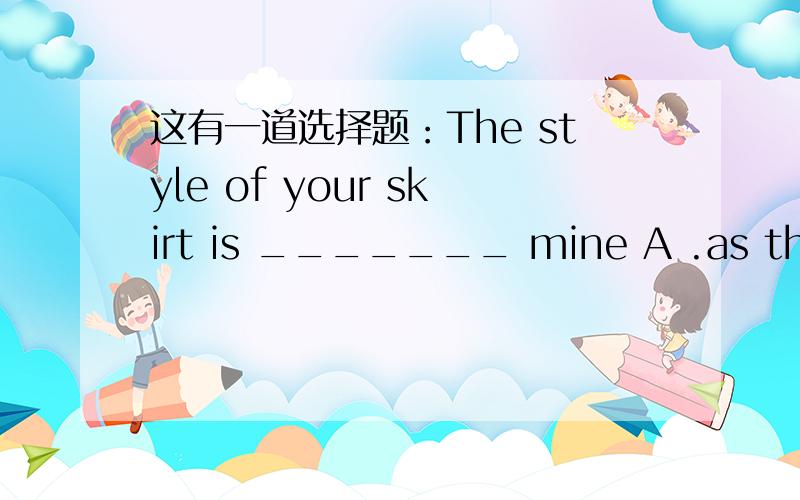 这有一道选择题：The style of your skirt is _______ mine A .as them a