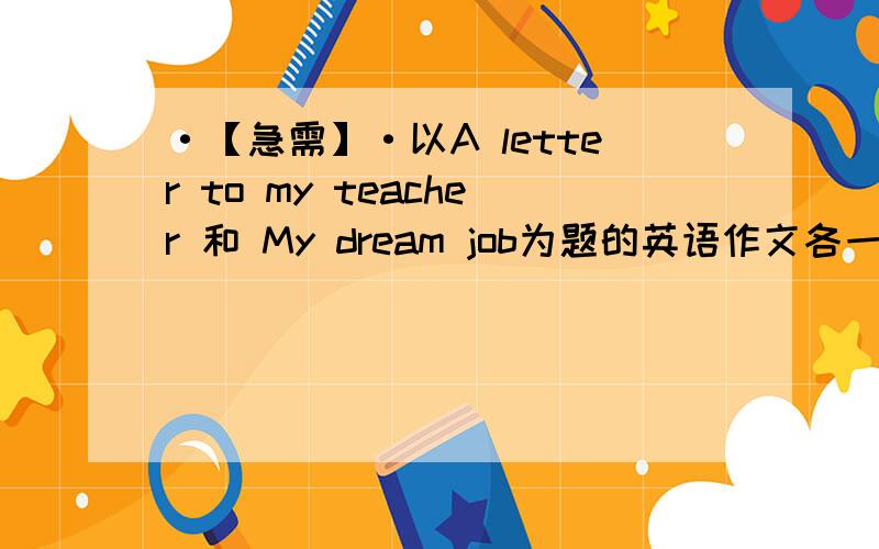 ·【急需】·以A letter to my teacher 和 My dream job为题的英语作文各一篇