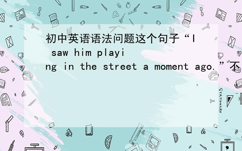 初中英语语法问题这个句子“I saw him playing in the street a moment ago.”不