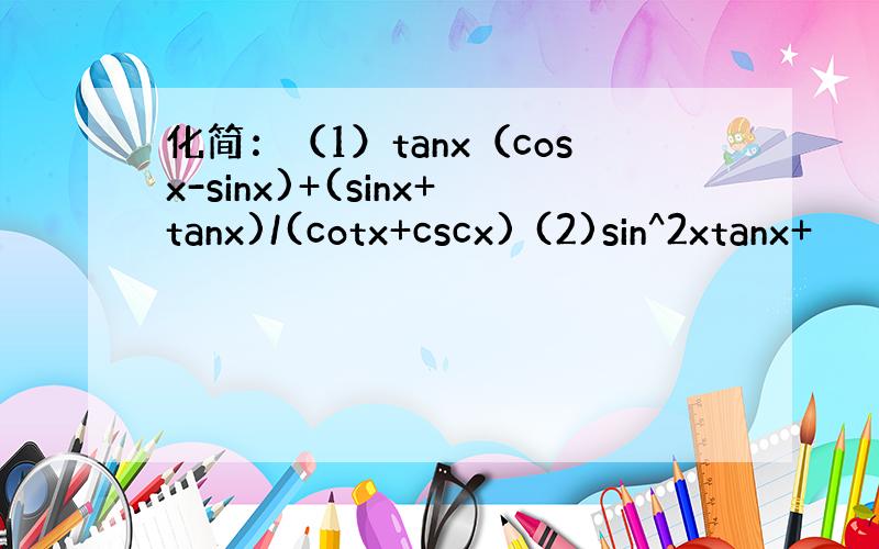 化简：（1）tanx（cosx-sinx)+(sinx+tanx)/(cotx+cscx) (2)sin^2xtanx+