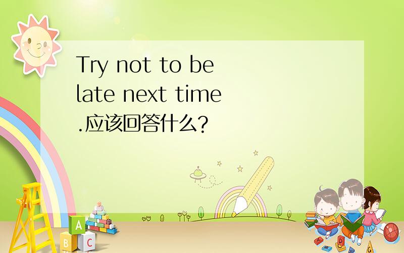Try not to be late next time.应该回答什么?