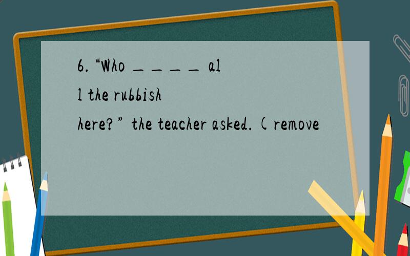 6.“Who ____ all the rubbish here?” the teacher asked.(remove
