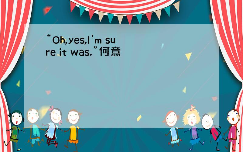 “Oh,yes,I'm sure it was.”何意