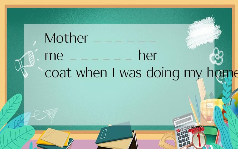 Mother ______ me ______ her coat when I was doing my homewor