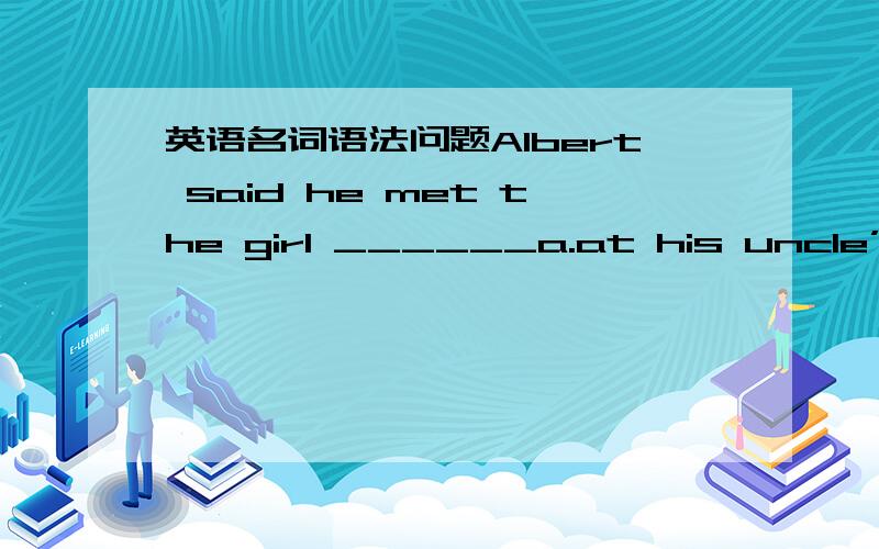 英语名词语法问题Albert said he met the girl ______a.at his uncle’s S