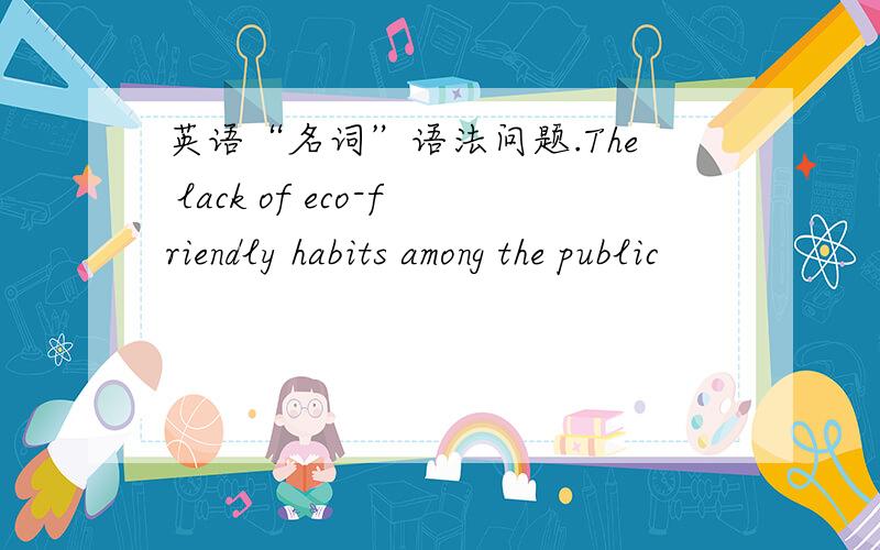 英语“名词”语法问题.The lack of eco-friendly habits among the public